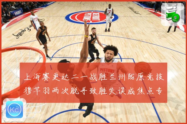 上海赛更达二一战胜兰州陇原竞技穆芊羽两次脱手致胜失误成焦点专题观察-深度解析