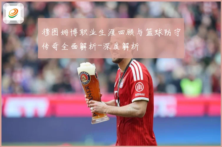 穆图姆博职业生涯回顾与篮球防守传奇全面解析-深度解析