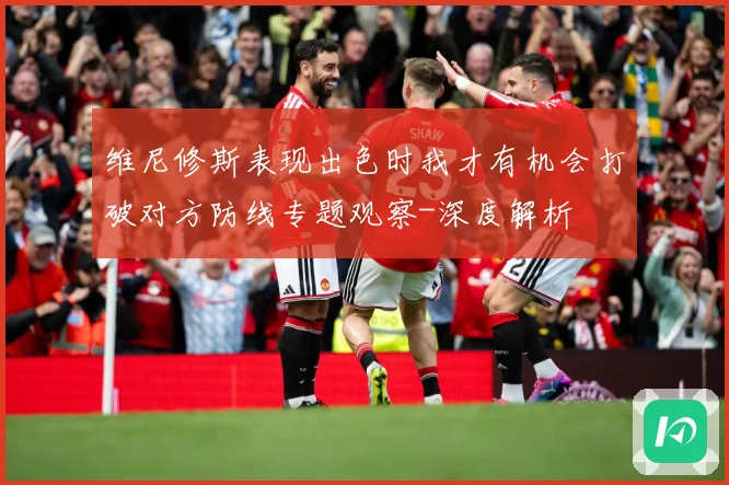 维尼修斯表现出色时我才有机会打破对方防线专题观察-深度解析