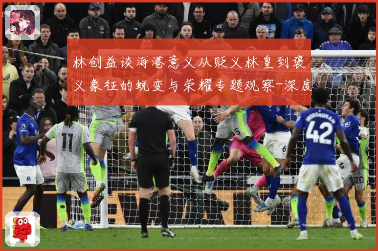 林创益谈海港意义从贬义林皇到褒义象征的蜕变与荣耀专题观察-深度解析