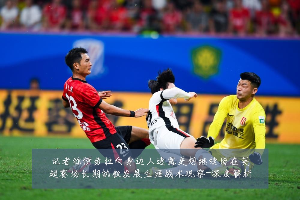 记者称伊劳拉向身边人透露更想继续留在英超赛场长期执教发展生涯战术观察-深度解析